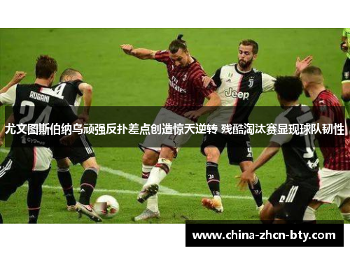 尤文图斯伯纳乌顽强反扑差点创造惊天逆转 残酷淘汰赛显现球队韧性