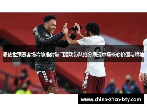 恩佐世预赛客场冷静推射破门建功带队抢分展现中场核心价值与领袖