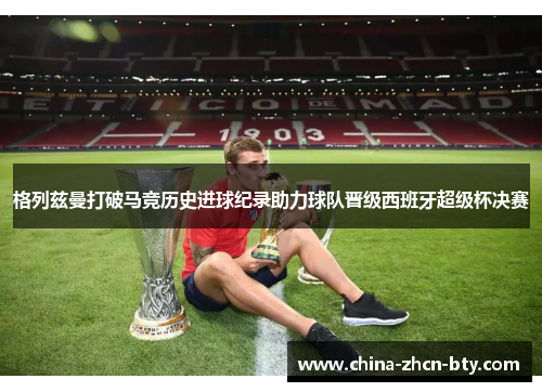 格列兹曼打破马竞历史进球纪录助力球队晋级西班牙超级杯决赛