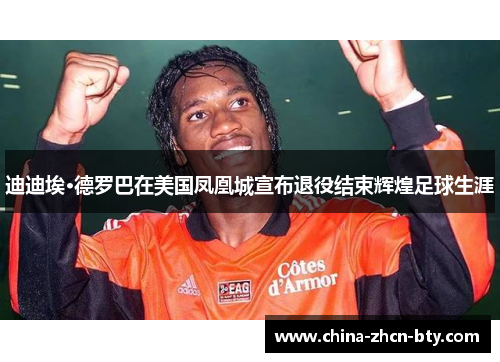 迪迪埃·德罗巴在美国凤凰城宣布退役结束辉煌足球生涯
